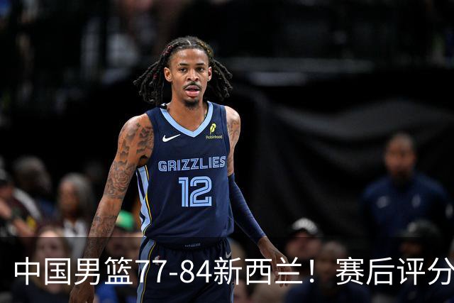 中国男篮77-84新西兰！赛后评分：4人满分 3人优秀 1人7中0严重拉胯